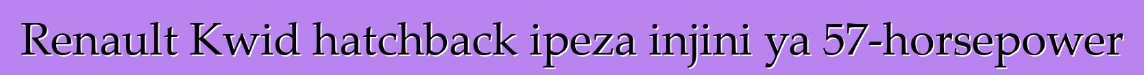 Renault Kwid hatchback ipeza injini ya 57-horsepower