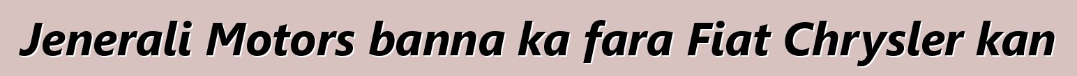 Jenerali Motors banna ka fara Fiat Chrysler kan