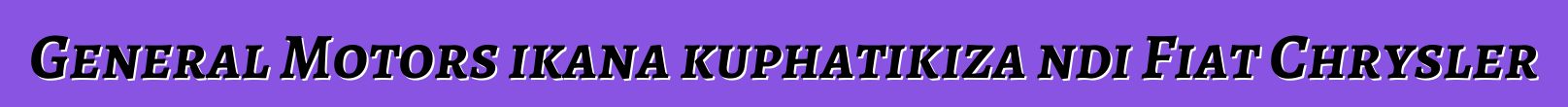 General Motors ikana kuphatikiza ndi Fiat Chrysler