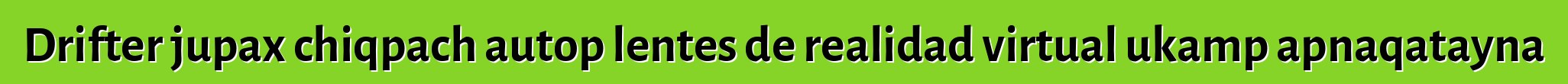 Drifter jupax chiqpach autop lentes de realidad virtual ukamp apnaqatayna