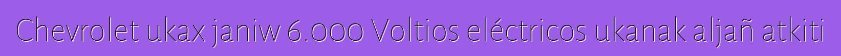 Chevrolet ukax janiw 6.000 Voltios eléctricos ukanak aljañ atkiti