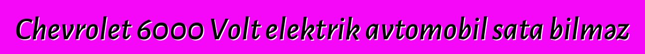 Chevrolet 6000 Volt elektrik avtomobil sata bilməz