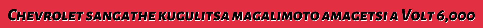 Chevrolet sangathe kugulitsa magalimoto amagetsi a Volt 6,000