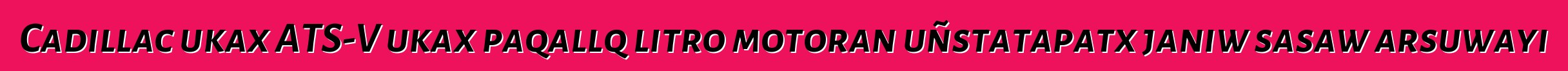 Cadillac ukax ATS-V ukax paqallq litro motoran uñstatapatx janiw sasaw arsuwayi