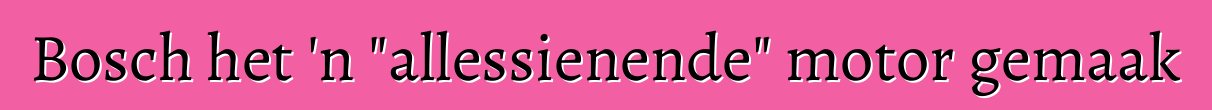 Bosch het 'n "allessienende" motor gemaak