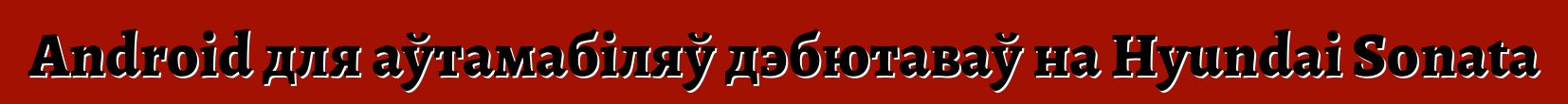 Android для аўтамабіляў дэбютаваў на Hyundai Sonata