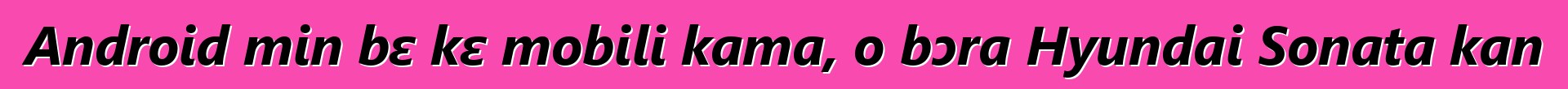 Android min bɛ kɛ mobili kama, o bɔra Hyundai Sonata kan