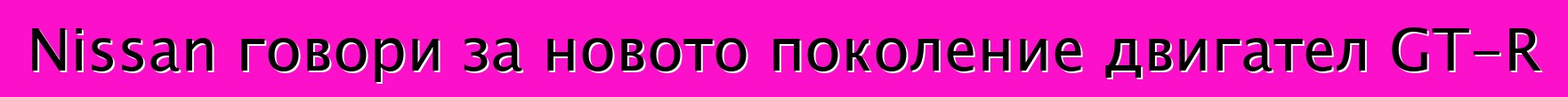 Nissan говори за новото поколение двигател GT-R