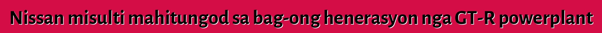 Nissan misulti mahitungod sa bag-ong henerasyon nga GT-R powerplant