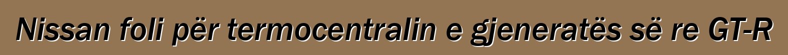 Nissan foli për termocentralin e gjeneratës së re GT-R