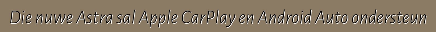 Die nuwe Astra sal Apple CarPlay en Android Auto ondersteun
