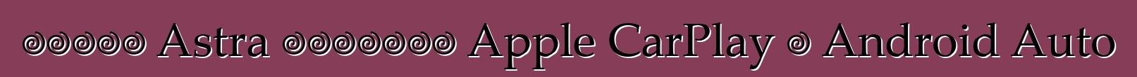 ستدعم Astra الجديدة Apple CarPlay و Android Auto