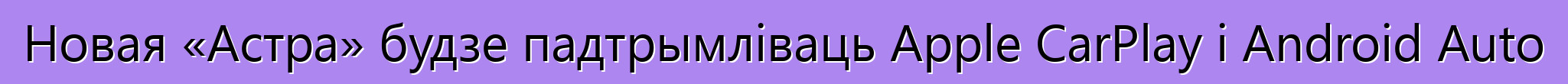 Новая «Астра» будзе падтрымліваць Apple CarPlay і Android Auto