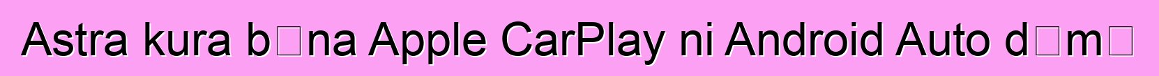 Astra kura bɛna Apple CarPlay ni Android Auto dɛmɛ