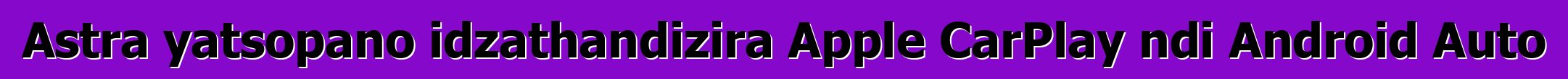 Astra yatsopano idzathandizira Apple CarPlay ndi Android Auto