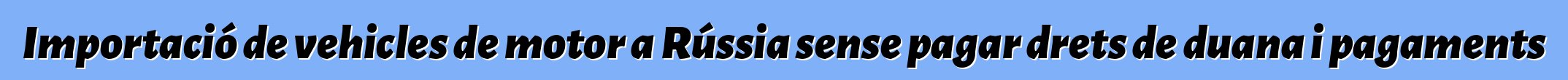 Importació de vehicles de motor a Rússia sense pagar drets de duana i pagaments