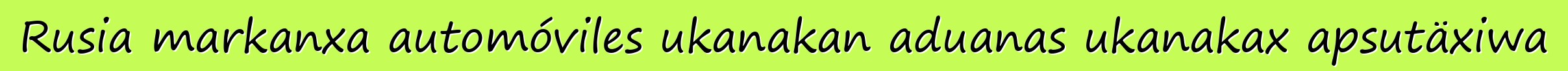Rusia markanxa automóviles ukanakan aduanas ukanakax apsutäxiwa