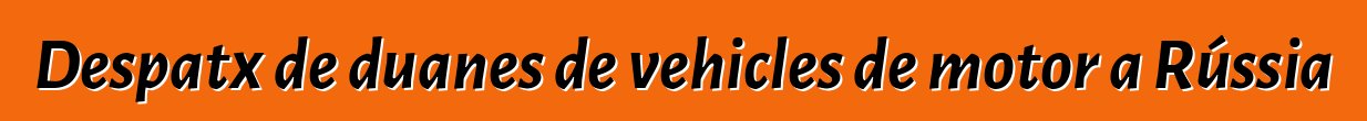 Despatx de duanes de vehicles de motor a Rússia