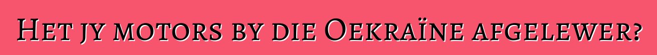 Het jy motors by die Oekraïne afgelewer?
