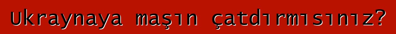 Ukraynaya maşın çatdırmısınız?