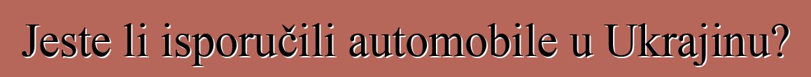 Jeste li isporučili automobile u Ukrajinu?