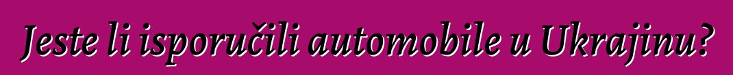 Jeste li isporučili automobile u Ukrajinu?