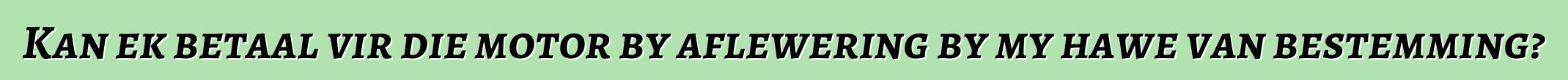 Kan ek betaal vir die motor by aflewering by my hawe van bestemming?