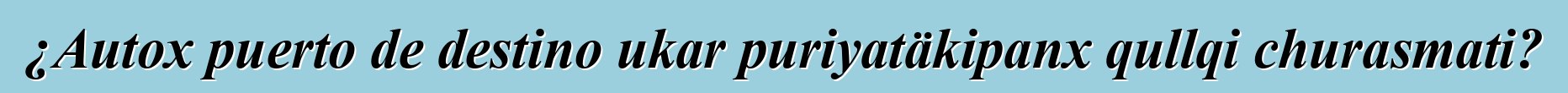 ¿Autox puerto de destino ukar puriyatäkipanx qullqi churasmati?