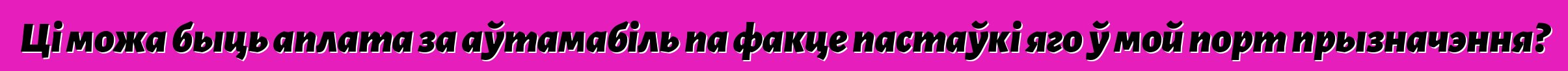 Ці можа быць аплата за аўтамабіль па факце пастаўкі яго ў мой порт прызначэння?