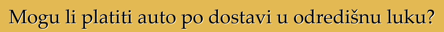 Mogu li platiti auto po dostavi u odredišnu luku?