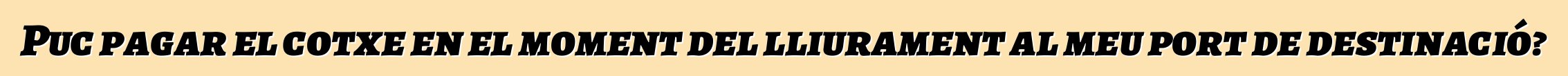 Puc pagar el cotxe en el moment del lliurament al meu port de destinació?