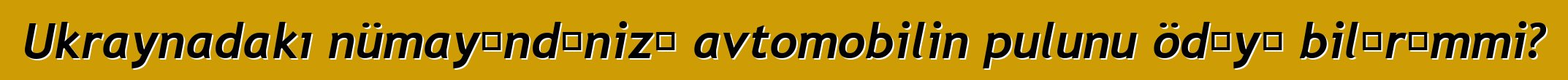 Ukraynadakı nümayəndənizə avtomobilin pulunu ödəyə bilərəmmi?