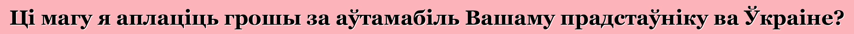 Ці магу я аплаціць грошы за аўтамабіль Вашаму прадстаўніку ва Ўкраіне?