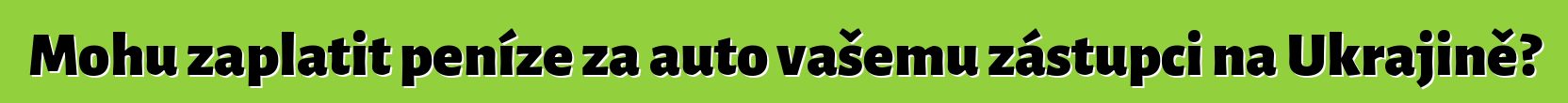 Mohu zaplatit peníze za auto vašemu zástupci na Ukrajině?