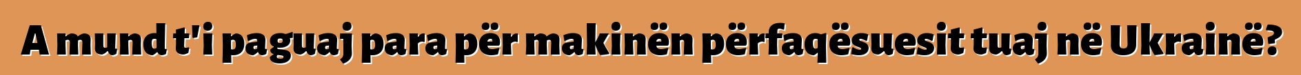 A mund t'i paguaj para për makinën përfaqësuesit tuaj në Ukrainë?