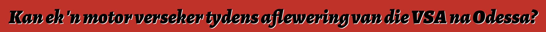 Kan ek 'n motor verseker tydens aflewering van die VSA na Odessa?