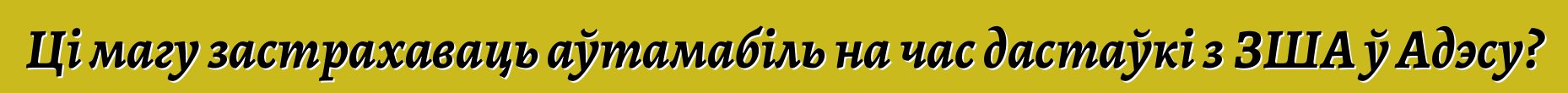 Ці магу застрахаваць аўтамабіль на час дастаўкі з ЗША ў Адэсу?