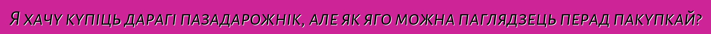 Я хачу купіць дарагі пазадарожнік, але як яго можна паглядзець перад пакупкай?