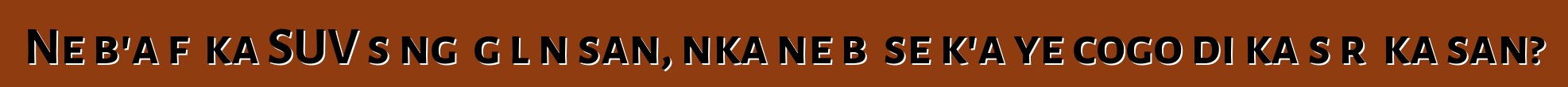 Ne b'a fɛ ka SUV sɔngɔ gɛlɛn san, nka ne bɛ se k'a ye cogo di ka sɔrɔ ka san?