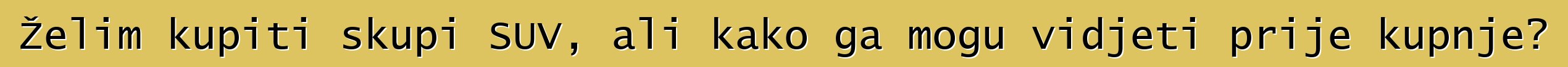 Želim kupiti skupi SUV, ali kako ga mogu vidjeti prije kupnje?
