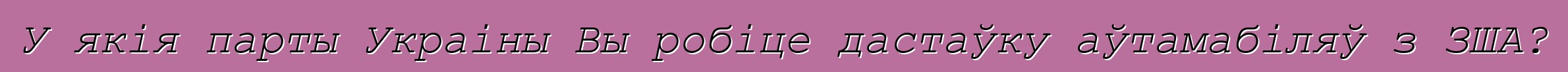 У якія парты Украіны Вы робіце дастаўку аўтамабіляў з ЗША?