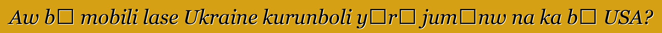 Aw bɛ mobili lase Ukraine kurunboli yɔrɔ jumɛnw na ka bɔ USA?