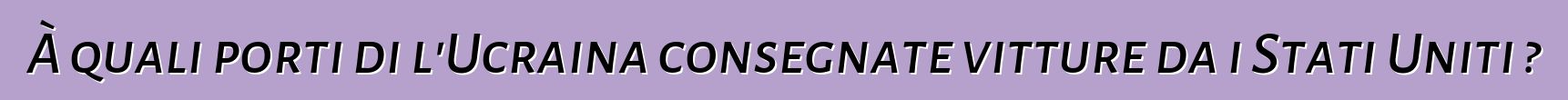 À quali porti di l'Ucraina consegnate vitture da i Stati Uniti ?