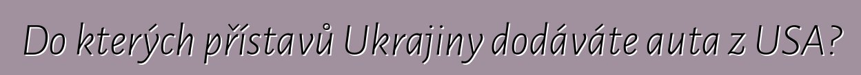 Do kterých přístavů Ukrajiny dodáváte auta z USA?