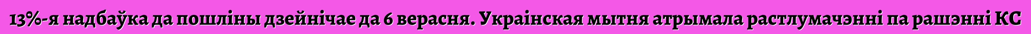 13%-я надбаўка да пошліны дзейнічае да 6 верасня. Украінская мытня атрымала растлумачэнні па рашэнні КС