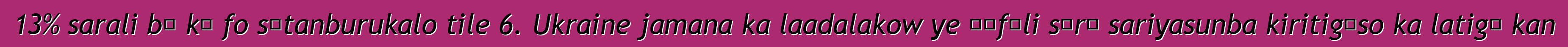 13% sarali bɛ kɛ fo sɛtanburukalo tile 6. Ukraine jamana ka laadalakow ye ɲɛfɔli sɔrɔ sariyasunba kiritigɛso ka latigɛ kan