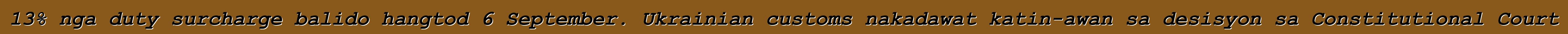 13% nga duty surcharge balido hangtod 6 September. Ukrainian customs nakadawat katin-awan sa desisyon sa Constitutional Court