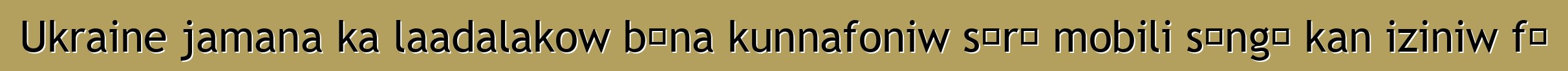 Ukraine jamana ka laadalakow bɛna kunnafoniw sɔrɔ mobili sɔngɔ kan iziniw fɛ