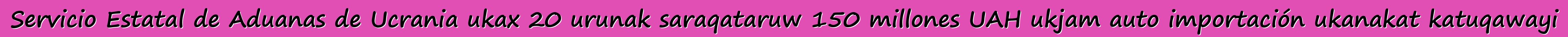 Servicio Estatal de Aduanas de Ucrania ukax 20 urunak saraqataruw 150 millones UAH ukjam auto importación ukanakat katuqawayi