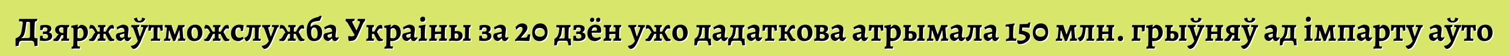 Дзяржаўтможслужба Украіны за 20 дзён ужо дадаткова атрымала 150 млн. грыўняў ад імпарту аўто